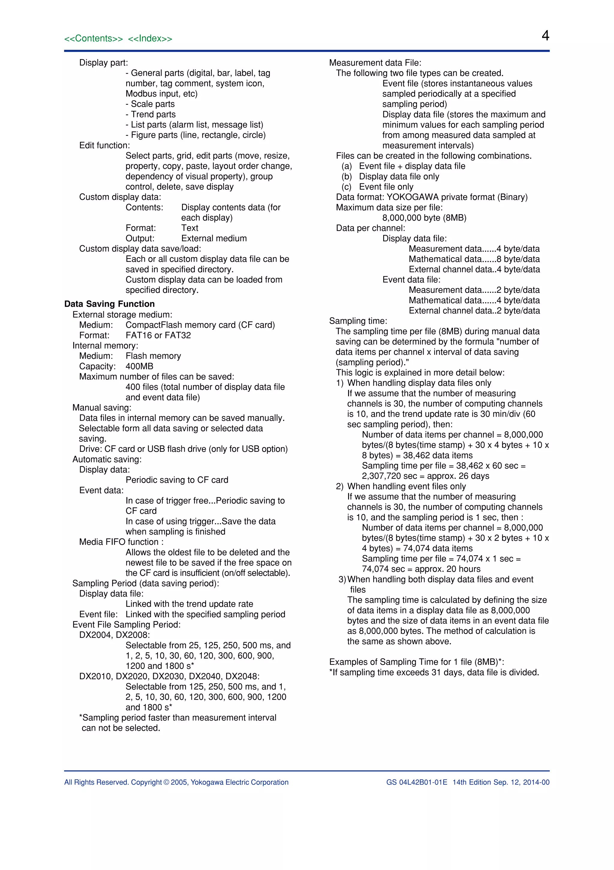 4
All Rights Reserved. Copyright © 2005, Yokogawa Electric Corporation
<<Contents>> <<Index>>
GS 04L42B01-01E 14th Edition Sep. 12, 2014-00
Display part:
- General parts (digital, bar, label, tag
number, tag comment, system icon,
Modbus input, etc)
- Scale parts
- Trend parts
- List parts (alarm list, message list)
- Figure parts (line, rectangle, circle)
Edit function:
Select parts, grid, edit parts (move, resize,
property, copy, paste, layout order change,
dependency of visual property), group
control, delete, save display
Custom display data:
Contents: Display contents data (for
each display)
Format: Text
Output: External medium
Custom display data save/load:
Each or all custom display data file can be
saved in specified directory.
Custom display data can be loaded from
specified directory.
Data Saving Function
External storage medium:
Medium: CompactFlash memory card (CF card)
Format: FAT16 or FAT32
Internal memory:
Medium: Flash memory
Capacity: 400MB
Maximum number of files can be saved:
400 files (total number of display data file
and event data file)
Manual saving:
Data files in internal memory can be saved manually.
Selectable form all data saving or selected data
saving.
Drive: CF card or USB flash drive (only for USB option)
Automatic saving:
Display data:
Periodic saving to CF card
Event data:
In case of trigger free...Periodic saving to
CF card
In case of using trigger...Save the data
when sampling is finished
Media FIFO function :
Allows the oldest file to be deleted and the
newest file to be saved if the free space on
the CF card is insufficient (on/off selectable).
Sampling Period (data saving period):
Display data file:
Linked with the trend update rate
Event file: Linked with the specified sampling period
Event File Sampling Period:
DX2004, DX2008:
Selectable from 25, 125, 250, 500 ms, and
1, 2, 5, 10, 30, 60, 120, 300, 600, 900,
1200 and 1800 s*
DX2010, DX2020, DX2030, DX2040, DX2048:
Selectable from 125, 250, 500 ms, and 1,
2, 5, 10, 30, 60, 120, 300, 600, 900, 1200
and 1800 s*
*Sampling period faster than measurement interval
can not be selected.
Measurement data File:
The following two file types can be created.
Event file (stores instantaneous values
sampled periodically at a specified
sampling period)
Display data file (stores the maximum and
minimum values for each sampling period
from among measured data sampled at
measurement intervals)
Files can be created in the following combinations.
(a) Event file + display data file
(b) Display data file only
(c) Event file only
Data format: YOKOGAWA private format (Binary)
Maximum data size per file:
8,000,000 byte (8MB)
Data per channel:
Display data file:
Measurement data......4 byte/data
Mathematical data......8 byte/data
External channel data..4 byte/data
Event data file:
Measurement data......2 byte/data
Mathematical data......4 byte/data
External channel data..2 byte/data
Sampling time:
The sampling time per file (8MB) during manual data
saving can be determined by the formula "number of
data items per channel x interval of data saving
(sampling period)."
This logic is explained in more detail below:
1) When handling display data files only
If we assume that the number of measuring
channels is 30, the number of computing channels
is 10, and the trend update rate is 30 min/div (60
sec sampling period), then:
Number of data items per channel = 8,000,000
bytes/(8 bytes(time stamp) + 30 x 4 bytes + 10 x
8 bytes) = 38,462 data items
Sampling time per file = 38,462 x 60 sec =
2,307,720 sec = approx. 26 days
2) When handling event files only
If we assume that the number of measuring
channels is 30, the number of computing channels
is 10, and the sampling period is 1 sec, then :
Number of data items per channel = 8,000,000
bytes/(8 bytes(time stamp) + 30 x 2 bytes + 10 x
4 bytes) = 74,074 data items
Sampling time per file = 74,074 x 1 sec =
74,074 sec = approx. 20 hours
3)When handling both display data files and event
files
The sampling time is calculated by defining the size
of data items in a display data file as 8,000,000
bytes and the size of data items in an event data file
as 8,000,000 bytes. The method of calculation is
the same as shown above.
Examples of Sampling Time for 1 file (8MB)*:
*If sampling time exceeds 31 days, data file is divided.
 