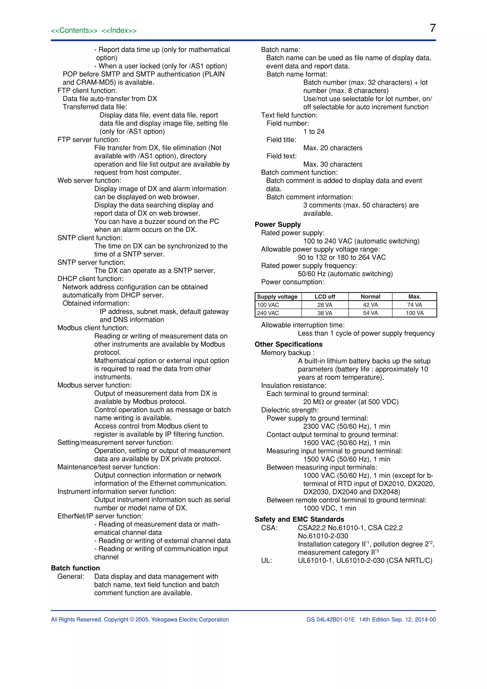 7<<Contents>> <<Index>>
All Rights Reserved. Copyright © 2005, Yokogawa Electric Corporation GS 04L42B01-01E 14th Edition Sep. 12, 2014-00
- Report data time up (only for mathematical
option)
- When a user locked (only for /AS1 option)
POP before SMTP and SMTP authentication (PLAIN
and CRAM-MD5) is available.
FTP client function:
Data file auto-transfer from DX
Transferred data file:
Display data file, event data file, report
data file and display image file, setting file
(only for /AS1 option)
FTP server function:
File transfer from DX, file elimination (Not
available with /AS1 option), directory
operation and file list output are available by
request from host computer.
Web server function:
Display image of DX and alarm information
can be displayed on web browser.
Display the data searching display and
report data of DX on web browser.
You can have a buzzer sound on the PC
when an alarm occurs on the DX.
SNTP client function:
The time on DX can be synchronized to the
time of a SNTP server.
SNTP server function:
The DX can operate as a SNTP server.
DHCP client function:
Network address configuration can be obtained
automatically from DHCP server.
Obtained information:
IP address, subnet mask, default gateway
and DNS information
Modbus client function:
Reading or writing of measurement data on
other instruments are available by Modbus
protocol.
Mathematical option or external input option
is required to read the data from other
instruments.
Modbus server function:
Output of measurement data from DX is
available by Modbus protocol.
Control operation such as message or batch
name writing is available.
Access control from Modbus client to
register is available by IP filtering function.
Setting/measurement server function:
Operation, setting or output of measurement
data are available by DX private protocol.
Maintenance/test server function:
Output connection information or network
information of the Ethernet communication.
Instrument information server function:
Output instrument information such as serial
number or model name of DX.
EtherNet/IP server function:
- Reading of measurement data or math-
ematical channel data
- Reading or writing of external channel data
- Reading or writing of communication input
channel
Batch function
General: Data display and data management with
batch name, text field function and batch
comment function are available.
Batch name:
Batch name can be used as file name of display data,
event data and report data.
Batch name format:
Batch number (max. 32 characters) + lot
number (max. 8 characters)
Use/not use selectable for lot number, on/
off selectable for auto increment function
Text field function:
Field number:
1 to 24
Field title:
Max. 20 characters
Field text:
Max. 30 characters
Batch comment function:
Batch comment is added to display data and event
data.
Batch comment information:
3 comments (max. 50 characters) are
available.
Power Supply
Rated power supply:
100 to 240 VAC (automatic switching)
Allowable power supply voltage range:
90 to 132 or 180 to 264 VAC
Rated power supply frequency:
50/60 Hz (automatic switching)
Power consumption:
Supply voltage
100 VAC
240 VAC
LCD off
28 VA
38 VA
Normal
42 VA
54 VA
Max.
74 VA
100 VA
Allowable interruption time:
Less than 1 cycle of power supply frequency
Other Specifications
Memory backup :
A built-in lithium battery backs up the setup
parameters (battery life : approximately 10
years at room temperature).
Insulation resistance:
Each terminal to ground terminal:
20 M⍀ or greater (at 500 VDC)
Dielectric strength:
Power supply to ground terminal:
2300 VAC (50/60 Hz), 1 min
Contact output terminal to ground terminal:
1600 VAC (50/60 Hz), 1 min
Measuring input terminal to ground terminal:
1500 VAC (50/60 Hz), 1 min
Between measuring input terminals:
1000 VAC (50/60 Hz), 1 min (except for b-
terminal of RTD input of DX2010, DX2020,
DX2030, DX2040 and DX2048)
Between remote control terminal to ground terminal:
1000 VDC, 1 min
Safety and EMC Standards
CSA: CSA22.2 No.61010-1, CSA C22.2
No.61010-2-030
Installation category II*1
, pollution degree 2*2
,
measurement category II*3
UL: UL61010-1, UL61010-2-030 (CSA NRTL/C)
 