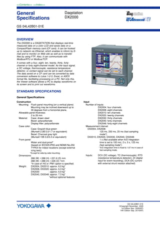 General
Specifications
<<Contents>> <<Index>>
GS 04L42B01-01E
GS 04L42B01-01E
©Copyright November. 2005
1st Edition Nov. 2005(KP)
14th Edition Sep. 2014(KP)
OVERVIEW
The DX2000 is a DAQSTATION that displays real-time
measured data on a color LCD and saves data on a
CompactFlash memory card (CF card). It can be hooked
up to network via Ethernet, which enables to inform by E-
mail and to monitor on Web site as well as to transfer
files by using FTP. Also, it can communicate with
Modbus/RTU or Modbus/TCP.
It comes with a four, eight, ten, twenty, thirty, forty-
channel or forty eight-channel model. As the input signal,
a DC voltage, thermocouple, resistance temperature
detector, or contact signal can be set to each channel.
The data saved on a CF card can be converted by data
conversion software to Lotus 1-2-3, Excel, or ASCII
format file, facilitating processing on a PC. Not only this,
the Viewer software allows a PC to display waveforms on
its screen and to print out waveforms.
STANDARD SPECIFICATIONS
General Specifications
Construction
Mounting: Flush panel mounting (on a vertical plane)
Mounting may be inclined downward up to
30 degrees from a horizontal plane.
Allowable panel thickness:
2 to 26 mm
Material: Case: drawn steel
Bezel: polycarbonate
Display filter: polycarbonate
Case color:
Case: Grayish blue green
(Munsell 2.0B 5.0/1.7 or equivalent)
Bezel: Charcoal grey light
(Munsell 10B 3.6/0.3 or equivalent)
Front panel:
Water and dust-proof*
(based on IEC529-IP65 and NEMA No.250
TYPE4 for indoor locations (except external
icing test))
*Except for side-by-side mounting.
Dimensions:
288 (W) ϫ288 (H) ϫ221.6 (D) mm
288 (W) ϫ288 (H) ϫ226 (D) *mm
*In case of /H2 or /PM1 option is specified.
Weight: DX2004, DX2010: approx. 6.0 kg*
DX2008, DX2020: approx. 6.3 kg*
DX2030 : approx. 6.9 kg*
DX2040, DX2048: approx. 7.3 kg*
*without optional features
Input
Number of inputs:
DX2004: four channels
DX2008: eight channels
DX2010: ten channels
DX2020: twenty channels
DX2030: thirty channels
DX2040: forty channels
DX2048: forty eight channels
Measurement interval:
DX2004, DX2008:
125 ms, 250 ms, 25 ms (fast sampling
mode*)
DX2010, DX2020, DX2030, DX2040, DX2048:
1 s (Not available when A/D integration
time is set to 100 ms), 2 s, 5 s, 125 ms
(fast sampling mode*)
* A/D integration time is fixed to 1.67 ms in case of
fast sampling mode.
Inputs: DCV (DC voltage), TC (thermocouple), RTD
(resistance temperature detector), DI (digital
input for event recording), DCA (DC current
with external shunt resistor attached)
Daqstation
DX2000
 