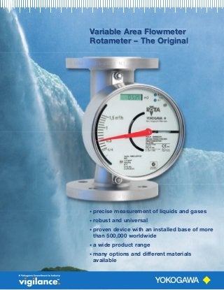 Variable Area FlowmeterVariable Area FlowmeterV
Rotameter – The Original
Variable Area Flowmeter
Rotameter – The Original
• precise measurement of liquids and gases
• robust and universal
• proven device with an installed base of more
than 500,000 worldwide
• a wide product range
• many options and different materials
available
 