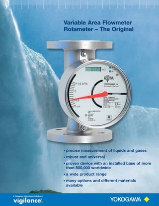 Variable Area FlowmeterVariable Area FlowmeterV
Rotameter – The Original
Variable Area Flowmeter
Rotameter – The Original
• precise measurement of liquids and gases
• robust and universal
• proven device with an installed base of more
than 500,000 worldwide
• a wide product range
• many options and different materials
available
 