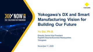 Yu Dai, Ph.D.
Director, Senior Vice President
Digital Enterprise Business Headquarters
Yokogawa
November 11, 2020
Yokogawa’s DX and Smart
Manufacturing Vision for
Building Our Future
 