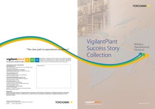 VigilantPlant
Success Story
Collection

Refinery,
Petrochemical,
Chemical

12530 West Airport Blvd, Sugar Land, Texas 77478, USA

Trademarks
All brand or product names of Yokogawa Electric Corporation in this bulletin are trademarks or registered trademarks of Yokogawa
ElectricCorporation. All other company brand or product names in this bulletin are trademarks or registered trademarks of their
respective holders.

2010
04

302

00A01A52-01E

 
