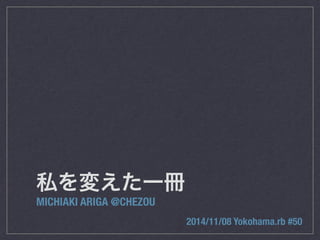 私を変えた一冊 
MICHIAKI ARIGA @CHEZOU 
2014/11/08 Yokohama.rb #50 
 