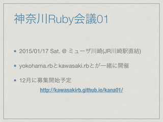 神奈川Ruby会議01 
2015/01/17 Sat. @ ミューザ川崎(JR川崎駅直結) 
yokohama.rbとkawasaki.rbとが一緒に開催 
12月に募集開始予定 
http://kawasakirb.github.io/kana01/ 
