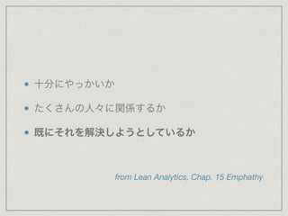 十分にやっかいか 
たくさんの人々に関係するか 
既にそれを解決しようとしているか 
from Lean Analytics, Chap. 15 Emphathy 
 