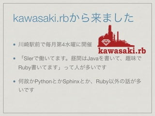 kawasaki.rbから来ました 
川崎駅前で毎月第4水曜に開催 
「SIerで働いてます。昼間はJavaを書いて、趣味で 
Ruby書いてます」って人が多いです 
何故かPythonとかSphinxとか、Ruby以外の話が多 
いです 
 