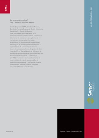 CASE




                                                                                                     SIM. SEMPRE INOVANDO MAIS
         Sua empresa é inovadora?
         Com a Senior ela será cada vez mais.


         Gestão Empresarial (ERP), Gestão de Pessoas,
         Gestão de Acesso e Segurança, Gestão Estratégica,
         Gestão de TI e Gestão de Serviços.
         Estas são as áreas em que a Senior atua,
         desenvolvendo soluções inovadoras, completas e
         totalmente de acordo com as exigências de um
         mercado em constante transformação.
         A excelência no atendimento às necessidades
         tecnológicas de empresas de todos os portes e
         segmentos fez da Senior uma das maiores
         desenvolvedoras de softwares de gestão do Brasil.
         Hoje são 9,5 mil clientes e mais de 100 canais de
         distribuição estrategicamente distribuídos pelo país.
         Focada na evolução desde a sua fundação,
         em 1988, a Senior investe no conhecimento de
         cada profissional, criando oportunidades de
         desenvolvimento pessoal e profissional aos seus
         colaboradores. Sempre inovando mais para
         conquistar e fidelizar novos clientes.




  senior.com.br                                                  Sapiens® Gestão Empresarial (ERP)
 