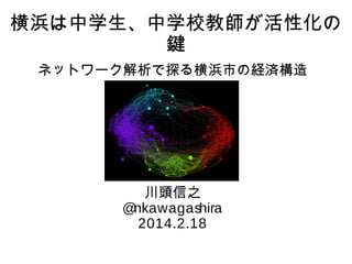 横浜は中学生、中学校教師が活性化の
鍵
ネットワーク解析で探る横浜市の経済構造

川頭信之
@
nkawagashira
2014.2.18

 