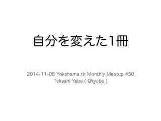 自分を変えた1冊 
2014-11-08 Yokohama.rb Monthly Meetup #50 
Takeshi Yabe ( @tyabe ) 
 