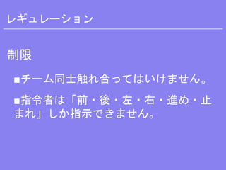 レギュレーション
制限
■チーム同士触れ合ってはいけません。
■指令者は「前・後・左・右・進め・止
まれ」しか指示できません。
 