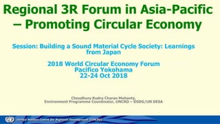 Regional 3R Forum in Asia-Pacific
– Promoting Circular Economy
Session: Building a Sound Material Cycle Society: Learnings
from Japan
2018 World Circular Economy Forum
Pacifico Yokohama
22-24 Oct 2018
Choudhury Rudra Charan Mohanty,
Environment Programme Coordinator, UNCRD – DSDG/UN DESA
 