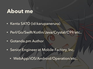 About me
• Kenta SATO (id:karupanerura)
• Perl/Go/Swift/Kotlin/Java/Crystal/C99/etc..
• Gotanda.pm Author
• Senior Engineer at Mobile Factory, Inc.
• WebApp/iOS/Android/Operation/etc..
 