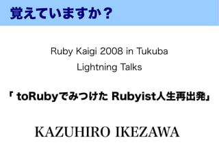 覚えていますか？

      Ruby Kaigi 2008 in Tukuba
           Lightning Talks


「 toRubyでみつけた Rubyist人生再出発」


   KAZUHIRO IKEZAWA
 
