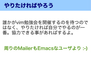 やりたければやろう


誰かがvim勉強会を開催するのを待つので
はなく、やりたければ自分でやるのが一
番。協力できる事があればするよ。


周りのMailerもEmacsなユーザより :-)
 