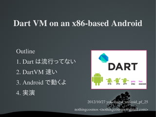 Dart VM on an x86­based Android


Outline
1. Dart は流行ってない
2. DartVM 速い
3. Android で動くよ
4. 実演
                        2012/10/27 yokohama_android_pf_25
                  nothingcosmos <nothingcosmos@gmail.com>
 