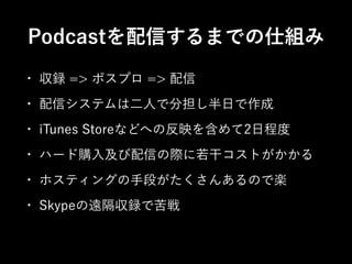 Podcastを配信するまでの仕組み
•

収録 => ポスプロ => 配信

•

配信システムは二人で分担し半日で作成

•

iTunes Storeなどへの反映を含めて2日程度

•

ハード購入及び配信の際に若干コストがかかる

•

ホスティングの手段がたくさんあるので楽

•

Skypeの遠隔収録で苦戦

 