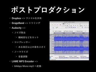 ポストプロダクション
•

Dropbox => ファイルを共有

•

GrageBand => トリミング

•

Audacity =>
•

ノイズ除去
•

•

コンプレッサー
•

•

ある音圧以上の音を小さく

ノーマライズ
•

•

機械音などをカット

音量調整

LAME MP3 Encoder =>
•

64kbps Mono mp3 へ変換

 