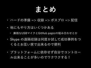 まとめ
•

ハードの準備 => 収録 => ポスプロ => 配信

•

他にもやり方はいくつかある
•

廉価なUSBマイクとGitHub pagesの組み合わせとか

•

Skype の遠隔収録は何度か試して成功事例をつ
くるとお互い家で出来るので便利

•

プラットフォームに依存せず自分でコントロー
ル出来ることが多いのでワクワクする！

 