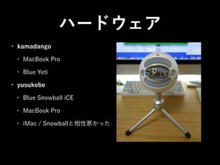 ハードウェア
•

kamadango
•
•

•

MacBook Pro
Blue Yeti

yusukebe
•

Blue Snowball iCE

•

MacBook Pro

•

iMac / Snowballと相性悪かっ...