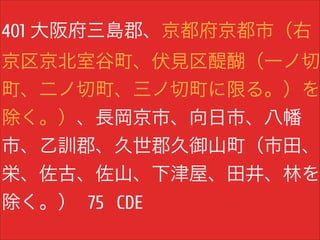 401 大阪府三島郡、京都府京都市（右

京区京北室谷町、伏見区醍醐（一ノ切

町、二ノ切町、三ノ切町に限る。）を
除く。）、長岡京市、向日市、八幡
市、乙訓郡、久世郡久御山町（市田、
栄、佐古、佐山、下津屋、田井、林を
除く。） 75 CDE

 