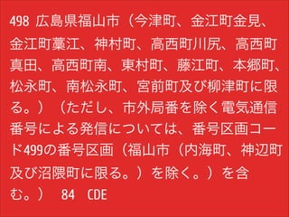 498 広島県福山市（今津町、金江町金見、
金江町藁江、神村町、高西町川尻、高西町
真田、高西町南、東村町、藤江町、本郷町、
松永町、南松永町、宮前町及び柳津町に限
る。）（ただし、市外局番を除く電気通信
番号による発信については、番号区画コー
ド499の番号区画（福山市（内海町、神辺町
及び沼隈町に限る。）を除く。）を含
む。） 84 CDE

 