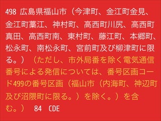 498 広島県福山市（今津町、金江町金見、
金江町藁江、神村町、高西町川尻、高西町
真田、高西町南、東村町、藤江町、本郷町、
松永町、南松永町、宮前町及び柳津町に限
る。）（ただし、市外局番を除く電気通信
番号による発信については、番号区画コー
ド499の番号区画（福山市（内海町、神辺町
及び沼隈町に限る。）を除く。）を含
む。） 84 CDE

 