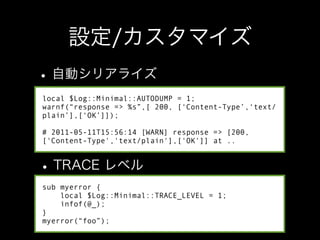 local $Log::Minimal::AUTODUMP = 1;
warnf(“response => %s”,[ 200, [‘Content-Type’,‘text/
plain’],[‘OK’]]);

# 2011-05-11T15:56:14 [WARN] response => [200,
['Content-Type','text/plain'],['OK']] at ..




sub myerror {
    local $Log::Minimal::TRACE_LEVEL = 1;
    infof(@_);
}
myerror(“foo”);
 