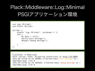 use Log::Minimal;
use Plack::Builder;

builder {
    enable "Log::Minimal", autodump => 1;
    sub {
        my $env = shift;
        warnf("warn message");
        debugf("debug message");
        ...
    }
};



$ plackup -a demo.psgi
HTTP::Server::PSGI: Accepting connections at http://0:5000/
2011-05-11T16:32:24 [WARN] [/foo/bar/baz] warn message at /
tmp/demo.psgi line 8
2011-05-11T16:32:24 [DEBUG] [/foo/bar/baz] debug message at /
tmp/demo.psgi line 9
 
