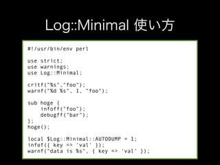 #!/usr/bin/env perl

use strict;
use warnings;
use Log::Minimal;

critf("%s","foo");
warnf("%d %s", 1, "foo");

sub hoge {
    infoff("foo");
    debugff("bar");
};
hoge();

local $Log::Minimal::AUTODUMP = 1;
infof({ key => 'val' });
warnf("data is %s", { key => 'val' });
 