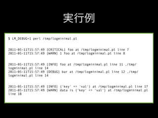 $ LM_DEBUG=1 perl /tmp/logminimal.pl


2011-05-11T15:57:49 [CRITICAL] foo at /tmp/logminimal.pl line 7
2011-05-11T15:57:49 [WARN] 1 foo at /tmp/logminimal.pl line 8


2011-05-11T15:57:49 [INFO] foo at /tmp/logminimal.pl line 11 ,/tmp/
logminimal.pl line 14
2011-05-11T15:57:49 [DEBUG] bar at /tmp/logminimal.pl line 12 ,/tmp/
logminimal.pl line 14


2011-05-11T15:57:49 [INFO] {'key' => 'val'} at /tmp/logminimal.pl line 17
2011-05-11T15:57:49 [WARN] data is {'key' => 'val'} at /tmp/logminimal.pl
line 18
 
