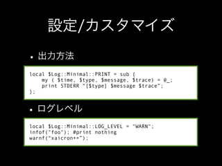 local $Log::Minimal::PRINT = sub {
    my ( $time, $type, $message, $trace) = @_;
    print STDERR “[$type] $message $trace”;
};




local $Log::Minimal::LOG_LEVEL = "WARN";
infof("foo"); #print nothing
warnf(“xaicron++”);
 