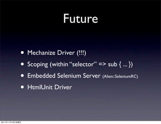 Future

                 • Mechanize Driver (!!!)
                 • Scoping (within “selector” => sub { ... })
                 • Embedded Selenium Server      (Alien::SeleniumRC)

                 • HtmlUnit Driver

2011   11   18
 