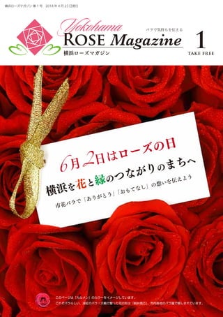 Yokohama
Rose Magazine
横浜ローズマガジン
バラで気持ちを伝える
6 月2日はローズの日
横浜を花と縁のつながりのまちへ
市花バラで「ありがとう」「おもてなし」の想いを伝えよう
横浜ローズマガジン 第 1 号　2018 年 4 月 23 日発行
1take free
このページは「カルメン」のカラーをイメージしています。
これぞバラらしい、深紅のバラ！大輪で整った花の形は「剣弁高芯」。市内各地のバラ園で親しまれています。
 