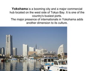 Yokohama is a booming city and a major commercial
hub located on the west side of Tokyo Bay. It is one of the
                 country's busiest ports.
 The major presence of internationals in Yokohama adds
            another dimension to its culture.
 