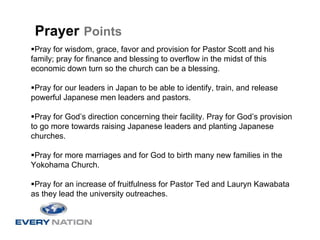 Prayer Points
 Pray for wisdom, grace, favor and provision for Pastor Scott and his
family; pray for finance and blessing to overflow in the midst of this
economic down turn so the church can be a blessing.

 Pray for our leaders in Japan to be able to identify, train, and release
powerful Japanese men leaders and pastors.

 Pray for God’s direction concerning their facility. Pray for God’s provision
to go more towards raising Japanese leaders and planting Japanese
churches.

 Pray for more marriages and for God to birth many new families in the
Yokohama Church.

 Pray for an increase of fruitfulness for Pastor Ted and Lauryn Kawabata
as they lead the university outreaches.
 