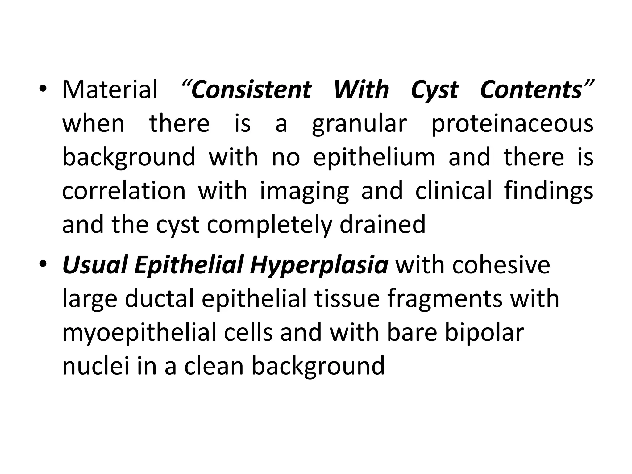 • Material “Consistent With Cyst Contents”
when there is a granular proteinaceous
background with no epithelium and there is
correlation with imaging and clinical findings
and the cyst completely drained
• Usual Epithelial Hyperplasia with cohesive
large ductal epithelial tissue fragments with
myoepithelial cells and with bare bipolar
nuclei in a clean background
 