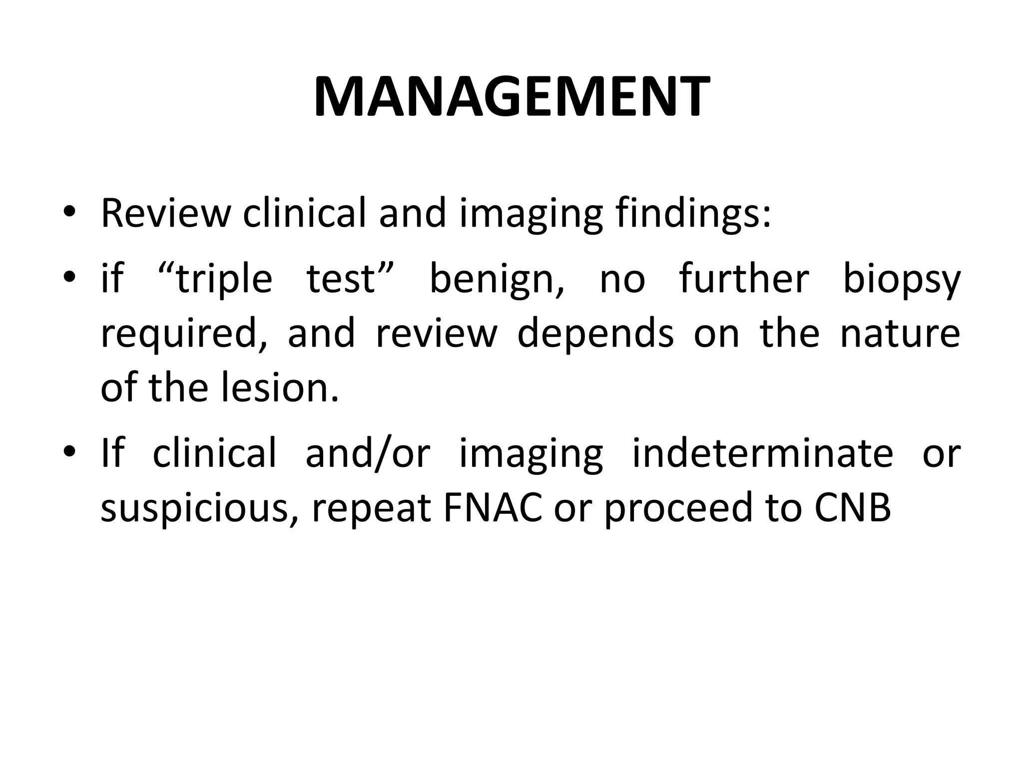 MANAGEMENT
• Review clinical and imaging findings:
• if “triple test” benign, no further biopsy
required, and review depends on the nature
of the lesion.
• If clinical and/or imaging indeterminate or
suspicious, repeat FNAC or proceed to CNB
 