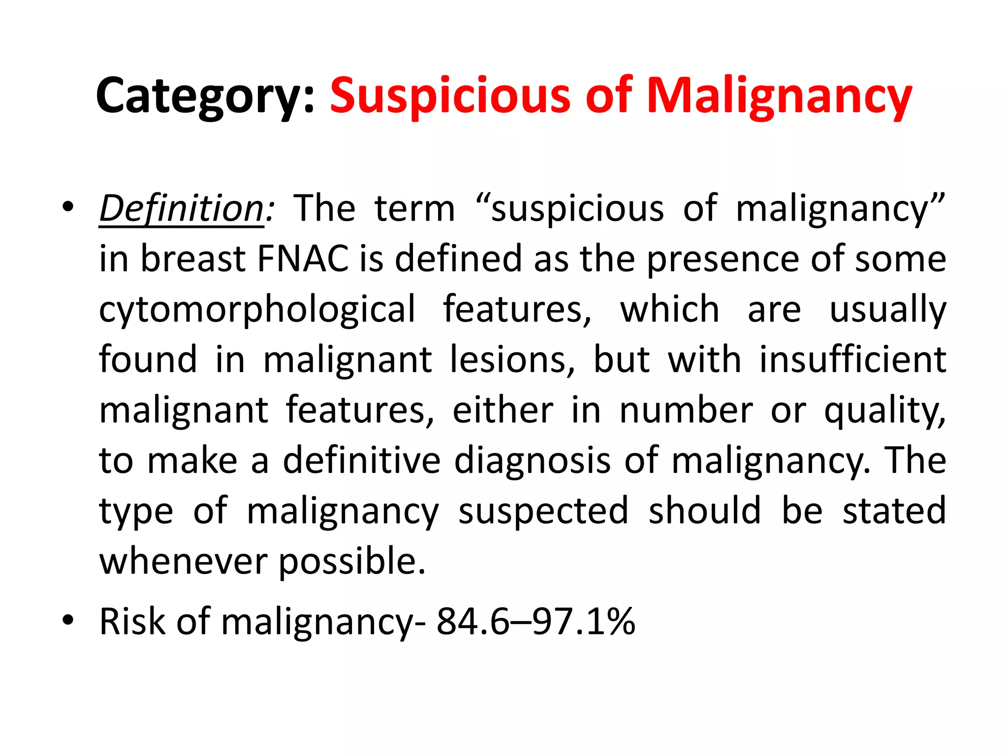 Category: Suspicious of Malignancy
• Definition: The term “suspicious of malignancy”
in breast FNAC is defined as the presence of some
cytomorphological features, which are usually
found in malignant lesions, but with insufficient
malignant features, either in number or quality,
to make a definitive diagnosis of malignancy. The
type of malignancy suspected should be stated
whenever possible.
• Risk of malignancy- 84.6–97.1%
 