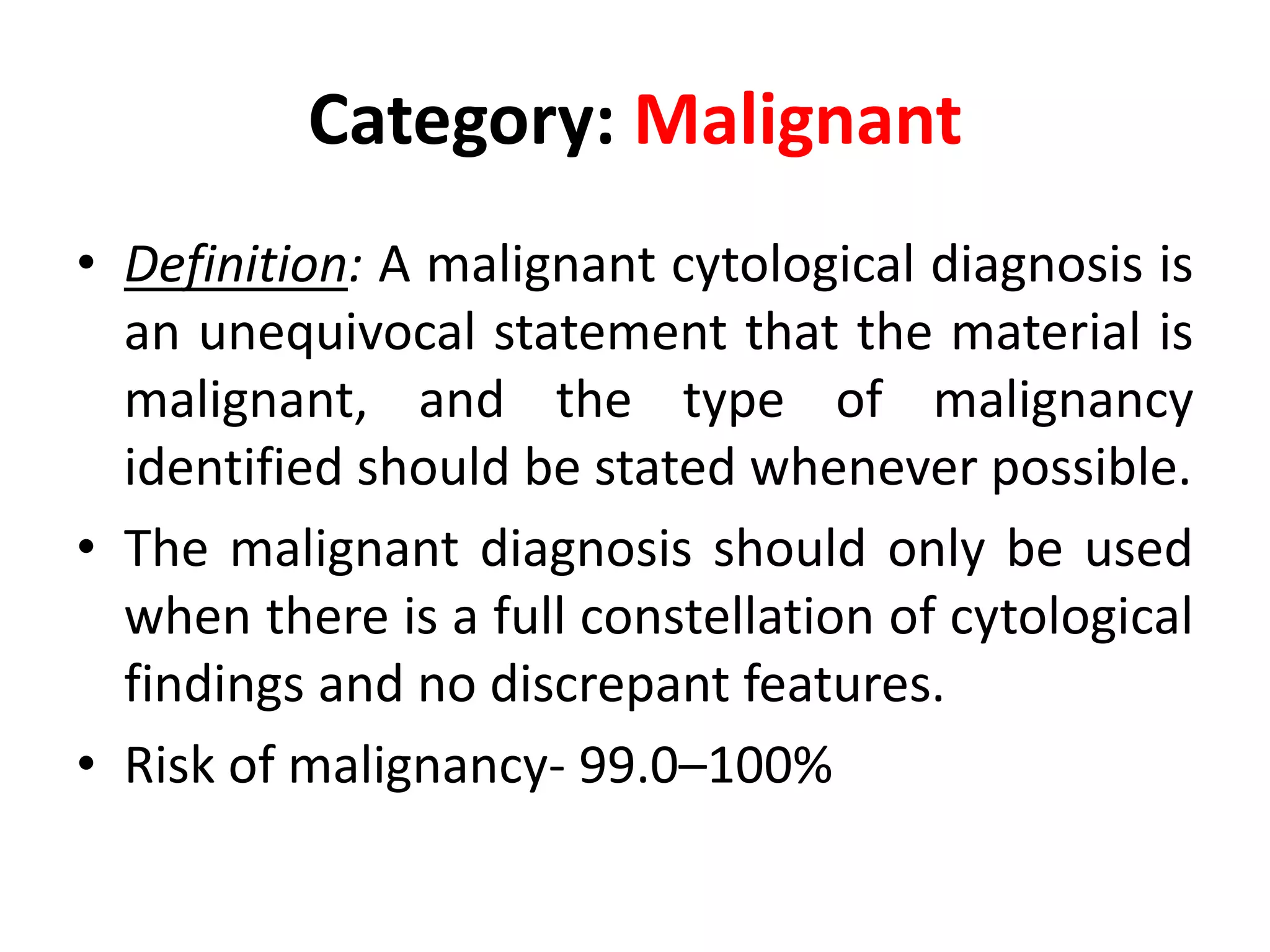 Category: Malignant
• Definition: A malignant cytological diagnosis is
an unequivocal statement that the material is
malignant, and the type of malignancy
identified should be stated whenever possible.
• The malignant diagnosis should only be used
when there is a full constellation of cytological
findings and no discrepant features.
• Risk of malignancy- 99.0–100%
 