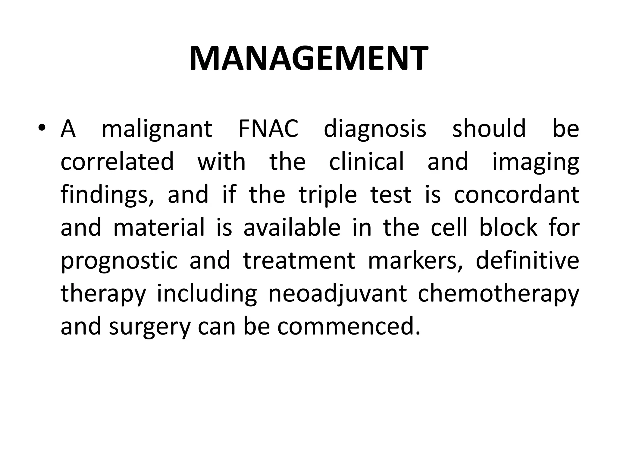 MANAGEMENT
• A malignant FNAC diagnosis should be
correlated with the clinical and imaging
findings, and if the triple test is concordant
and material is available in the cell block for
prognostic and treatment markers, definitive
therapy including neoadjuvant chemotherapy
and surgery can be commenced.
 