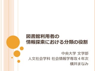 図書館利用者の
情報探索における分類の役割

          中央大学 文学部
人文社会学科 社会情報学専攻４年次
            横井まなみ
 