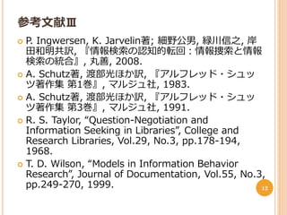参考文献Ⅲ
 P. Ingwersen, K. Jarvelin著; 細野公男, 緑川信之, 岸
  田和明共訳, 『情報検索の認知的転回：情報捜索と情報
  検索の統合』, 丸善, 2008.
 A. Schutz著, 渡部光ほか訳, 『アルフレッド・シュッ
  ツ著作集 第1巻』, マルジュ社, 1983.
 A. Schutz著, 渡部光ほか訳, 『アルフレッド・シュッ
  ツ著作集 第3巻』, マルジュ社, 1991.
 R. S. Taylor, “Question-Negotiation and
  Information Seeking in Libraries”, College and
  Research Libraries, Vol.29, No.3, pp.178-194,
  1968.
 T. D. Wilson, “Models in Information Behavior
  Research”, Journal of Documentation, Vol.55, No.3,
  pp.249-270, 1999.                                12
 