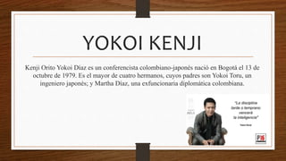 YOKOI KENJI
Kenji Orito Yokoi Díaz es un conferencista colombiano-japonés nació en Bogotá el 13 de
octubre de 1979. Es el mayor de cuatro hermanos, cuyos padres son Yokoi Toru, un
ingeniero japonés; y Martha Díaz, una exfuncionaria diplomática colombiana.
 