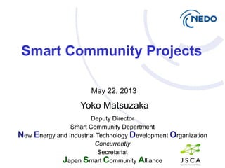 Deputy Director
Smart Community Department
New Energy and Industrial Technology Development Organization
Concurrently
Secretariat
Japan Smart Community Alliance
Yoko Matsuzaka
Smart Community Projects
May 22, 2013
 