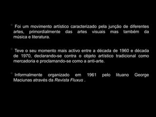 Fluxus
*    Foi um movimento artístico caracterizado pela junção de diferentes
    artes, primordialmente das artes visuais mas também da
    música e literatura.


* Teve o seu momento mais activo entre a década de 1960 e década
    de 1970, declarando-se contra o objeto artístico tradicional como
    mercadoria e proclamando-se como a anti-arte.


* Informalmente      organizado em 1961        pelo   lituano   George
    Maciunas através da Revista Fluxus .
 
