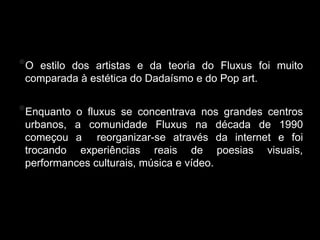 Fluxus
*O estilo dos artistas e da teoria do Fluxus foi muito
 comparada à estética do Dadaísmo e do Pop art.


*Enquanto  o fluxus se concentrava nos grandes centros
 urbanos, a comunidade Fluxus na década de 1990
 começou a reorganizar-se através da internet e foi
 trocando experiências reais de poesias visuais,
 performances culturais, música e vídeo.
 