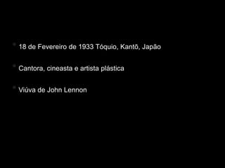 Yoko Ono
* 18 de Fevereiro de 1933 Tóquio, Kantō, Japão

* Cantora, cineasta e artista plástica

* Viúva de John Lennon
 