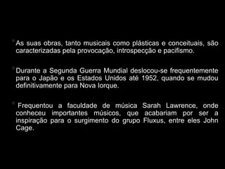 Yoko Ono
* Assuas obras, tanto musicais como plásticas e conceituais, são
 caracterizadas pela provocação, introspecção e pacifismo.

* Durante a Segunda Guerra   Mundial deslocou-se frequentemente
 para o Japão e os Estados Unidos até 1952, quando se mudou
 definitivamente para Nova Iorque.

* Frequentou  a faculdade de música Sarah Lawrence, onde
 conheceu importantes músicos, que acabariam por ser a
 inspiração para o surgimento do grupo Fluxus, entre eles John
 Cage.
 