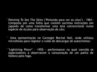Yoko Ono – Primeiras obras
* Painting To See The Skies ("Pintando para ver os céus") – 1961-
    Composto por uma folha que contém sucintas instruções em
    japonês de como transformar uma tela convencional numa
    espécie de óculos para observação do céu;

*    Uma apresentação no Carnegie Recital Hall, onde utilizou
    microfones para registar o ruído de descargas de autoclismos;

* "Lightining   Piece“ – 1955 - performance na qual convida os
    espectadores a observarem a consumação de um palito de
    fósforo pelo fogo.
 